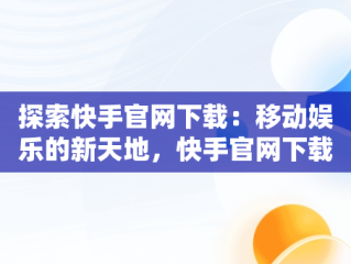 探索快手官网下载：移动娱乐的新天地，快手官网下载安装最新版 