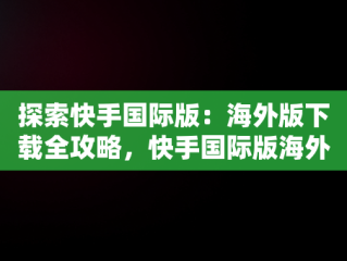 探索快手国际版：海外版下载全攻略，快手国际版海外版下载安装 