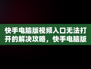 快手电脑版视频入口无法打开的解决攻略，快手电脑版在线观看视频入口打开不了怎么办 