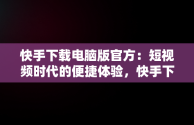 快手下载电脑版官方：短视频时代的便捷体验，快手下载电脑版官方下载 