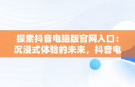 探索抖音电脑版官网入口：沉浸式体验的未来，抖音电脑版官网入口抖音怎么下载 