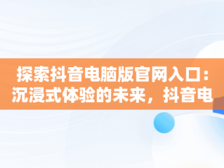 探索抖音电脑版官网入口：沉浸式体验的未来，抖音电脑版官网入口抖音怎么下载 