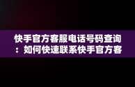 快手官方客服电话号码查询：如何快速联系快手官方客服，快手官方客服电话号码是什么? 