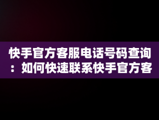 快手官方客服电话号码查询：如何快速联系快手官方客服，快手官方客服电话号码是什么? 