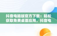 抖音电脑版官方下载：轻松获取免费桌面应用，抖音电脑版官方下载免费下载到桌面上怎么操作 