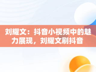 刘耀文：抖音小视频中的魅力展现，刘耀文刷抖音 