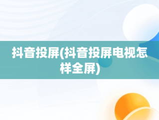 抖音投屏(抖音投屏电视怎样全屏)