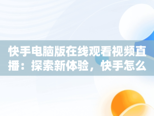快手电脑版在线观看视频直播：探索新体验，快手怎么在电脑上看直播间 