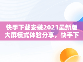 快手下载安装2021最新版大屏模式体验分享，快手下载安装2021最新版大屏模式 