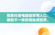 探索抖音电脑版官网入口：体验不一样的短视频世界，抖音电脑版官网入口网址是多少 