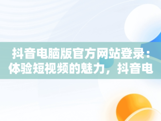 抖音电脑版官方网站登录：体验短视频的魅力，抖音电脑版官方网站登录不了 