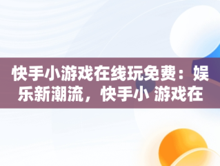 快手小游戏在线玩免费：娱乐新潮流，快手小 游戏在线玩 