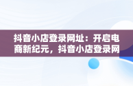 抖音小店登录网址：开启电商新纪元，抖音小店登录网址是多少 