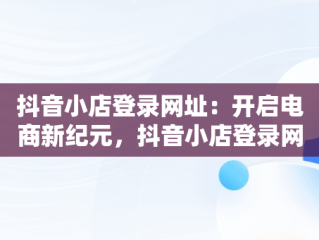 抖音小店登录网址：开启电商新纪元，抖音小店登录网址是多少 