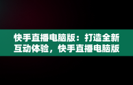 快手直播电脑版：打造全新互动体验，快手直播电脑版怎么用 