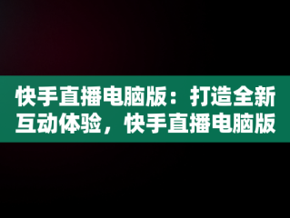 快手直播电脑版：打造全新互动体验，快手直播电脑版怎么用 