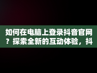 如何在电脑上登录抖音官网？探索全新的互动体验，抖音官网电脑版入口 