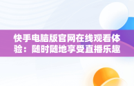 快手电脑版官网在线观看体验：随时随地享受直播乐趣，快手电脑版官网在线观看视频 