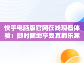 快手电脑版官网在线观看体验：随时随地享受直播乐趣，快手电脑版官网在线观看视频 