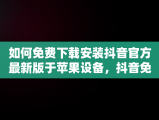 如何免费下载安装抖音官方最新版于苹果设备，抖音免费下载安装官方最新版苹果手机 