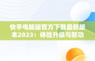 快手电脑版官方下载最新版本2023：体验升级与新功能揭秘，快手电脑版下载地址 官方下载 