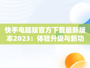 快手电脑版官方下载最新版本2023：体验升级与新功能揭秘，快手电脑版下载地址 官方下载 