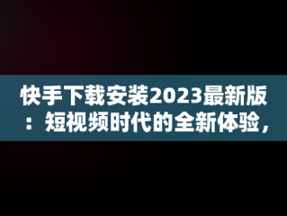 快手下载安装2023最新版：短视频时代的全新体验，快手下载安装2023最新版本官网 