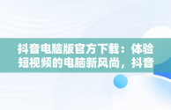 抖音电脑版官方下载：体验短视频的电脑新风尚，抖音电脑版在哪下载 