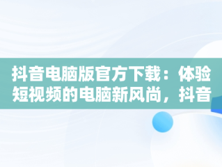 抖音电脑版官方下载：体验短视频的电脑新风尚，抖音电脑版在哪下载 