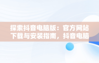 探索抖音电脑版：官方网站下载与安装指南，抖音电脑版官方网站下载安装手机版 