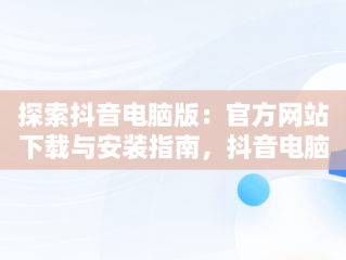 探索抖音电脑版：官方网站下载与安装指南，抖音电脑版官方网站下载安装手机版 
