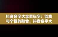 抖音名字大全男仨字：创意与个性的融合，抖音名字大全男仨字霸气 