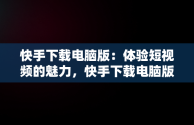 快手下载电脑版：体验短视频的魅力，快手下载电脑版下载安装 