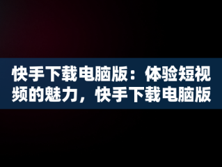 快手下载电脑版：体验短视频的魅力，快手下载电脑版下载安装 