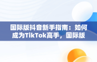 国际版抖音新手指南：如何成为TikTok高手，国际版抖音教程 