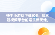 快手小游戏下载iOS：探索短视频平台的娱乐新天地，快手小游戏 ios 