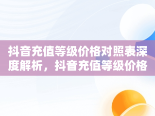 抖音充值等级价格对照表深度解析，抖音充值等级价格对照表 性价比 