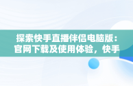 探索快手直播伴侣电脑版：官网下载及使用体验，快手直播伴侣电脑版下载官网 