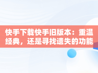 快手下载快手旧版本：重温经典，还是寻找遗失的功能？，快手下载快手旧版本官网 
