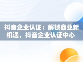 抖音企业认证：解锁商业新机遇，抖音企业认证中心 