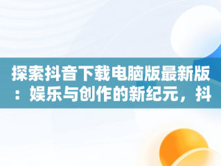 探索抖音下载电脑版最新版：娱乐与创作的新纪元，抖音下载电脑版最新版怎么下载 