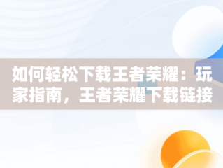 如何轻松下载王者荣耀：玩家指南，王者荣耀下载链接复制 