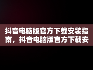 抖音电脑版官方下载安装指南，抖音电脑版官方下载安装最新版 