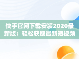 快手官网下载安装2020最新版：轻松获取最新短视频体验，快手官网app下载安装 