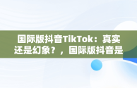 国际版抖音TikTok：真实还是幻象？，国际版抖音是不是真的 