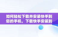 如何轻松下载并安装快手到您的手机，下载快手安装到手机上怎么安装 