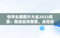 快手头像图片大全2023风景：精选自然美景，点亮你的社交风采，快手头像高清风景图片 