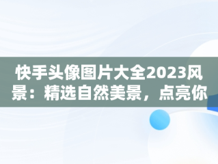 快手头像图片大全2023风景：精选自然美景，点亮你的社交风采，快手头像高清风景图片 