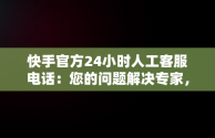 快手官方24小时人工客服电话：您的问题解决专家，快手客服电话人工服务电话 