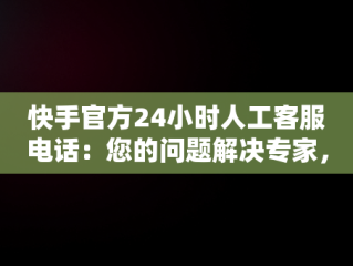 快手官方24小时人工客服电话：您的问题解决专家，快手客服电话人工服务电话 